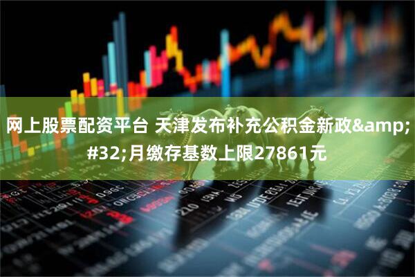 网上股票配资平台 天津发布补充公积金新政 月缴存基数上限27861元