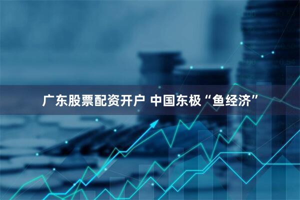 广东股票配资开户 中国东极“鱼经济”