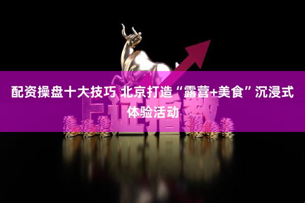 配资操盘十大技巧 北京打造“露营+美食”沉浸式体验活动