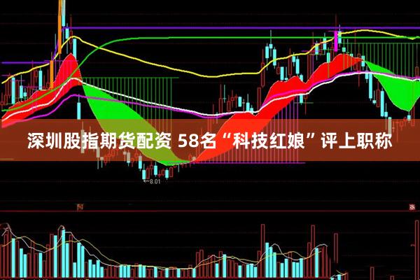 深圳股指期货配资 58名“科技红娘”评上职称