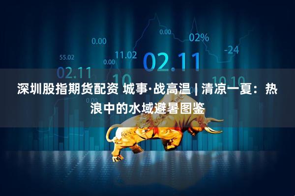 深圳股指期货配资 城事·战高温 | 清凉一夏：热浪中的水域避暑图鉴