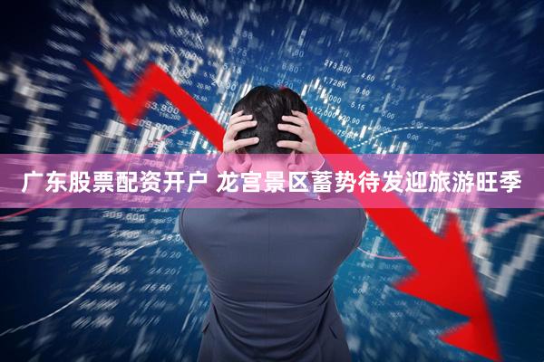 广东股票配资开户 龙宫景区蓄势待发迎旅游旺季