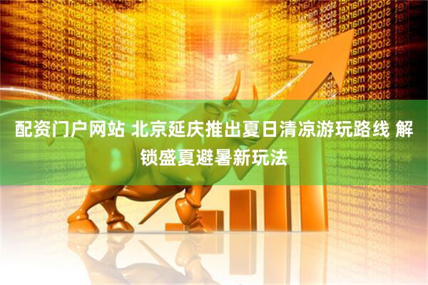 配资门户网站 北京延庆推出夏日清凉游玩路线 解锁盛夏避暑新玩法