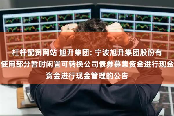杠杆配资网站 旭升集团: 宁波旭升集团股份有限公司关于使用部分暂时闲置可转换公司债券募集资金进行现金管理的公告
