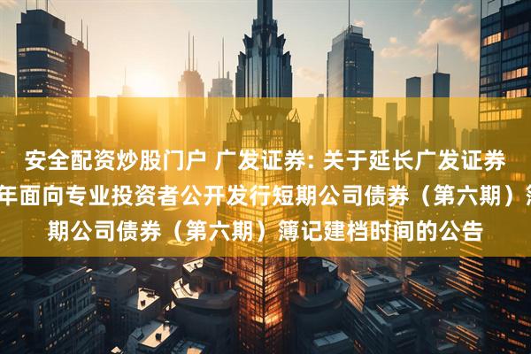 安全配资炒股门户 广发证券: 关于延长广发证券股份有限公司2025年面向专业投资者公开发行短期公司债券（第六期）簿记建档时间的公告