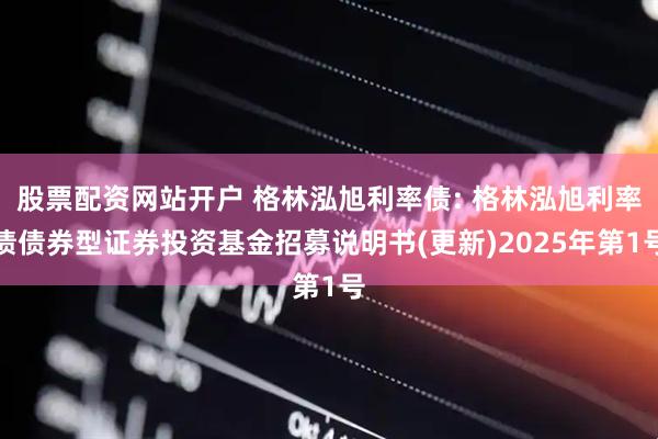 股票配资网站开户 格林泓旭利率债: 格林泓旭利率债债券型证券投资基金招募说明书(更新)2025年第1号
