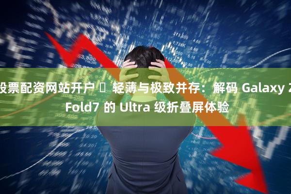 股票配资网站开户 ‏轻薄与极致并存：解码 Galaxy Z Fold7 的 Ultra 级折叠屏体验