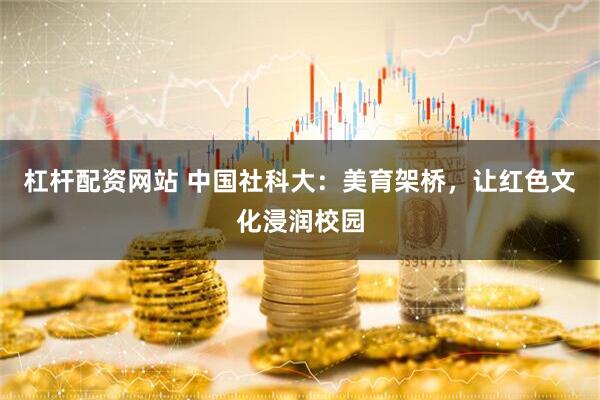 杠杆配资网站 中国社科大：美育架桥，让红色文化浸润校园