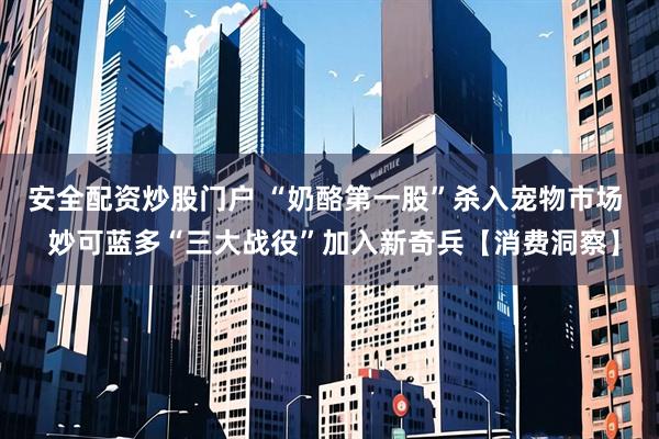 安全配资炒股门户 “奶酪第一股”杀入宠物市场  妙可蓝多“三大战役”加入新奇兵【消费洞察】