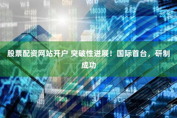 股票配资网站开户 突破性进展!国际首台,研制成功
