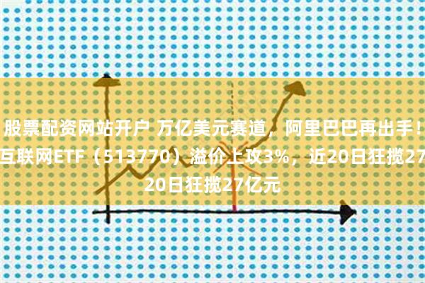 股票配资网站开户 万亿美元赛道，阿里巴巴再出手！港股互联网ETF（513770）溢价上攻3%，近20日狂揽27亿元