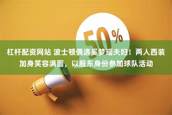 杠杆配资网站 波士顿偶遇奚梦瑶夫妇！两人西装加身笑容满面，以股东身份参加球队活动