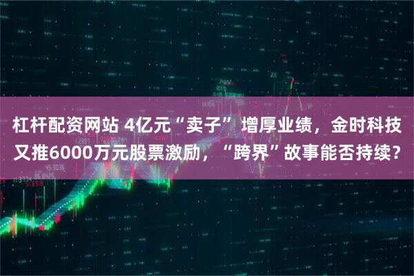 杠杆配资网站 4亿元“卖子” 增厚业绩，金时科技又推6000万元股票激励，“跨界”故事能否持续？