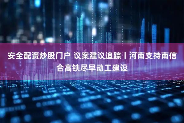 安全配资炒股门户 议案建议追踪丨河南支持南信合高铁尽早动工建设