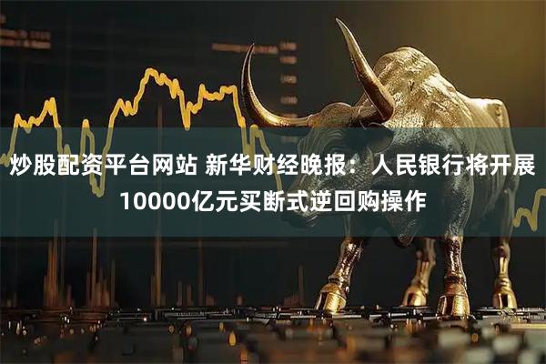 炒股配资平台网站 新华财经晚报：人民银行将开展10000亿元买断式逆回购操作