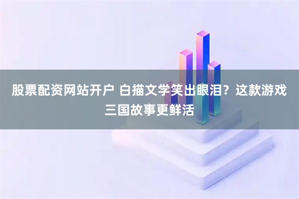 股票配资网站开户 白描文学笑出眼泪？这款游戏三国故事更鲜活