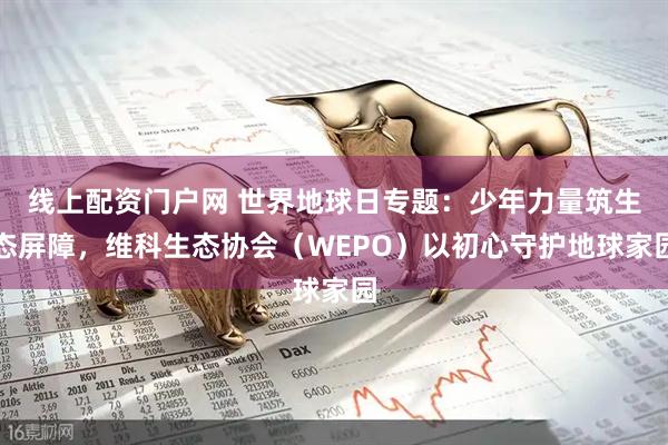 线上配资门户网 世界地球日专题：少年力量筑生态屏障，维科生态协会（WEPO）以初心守护地球家园