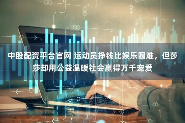 中股配资平台官网 运动员挣钱比娱乐圈难，但莎莎却用公益温暖社会赢得万千宠爱