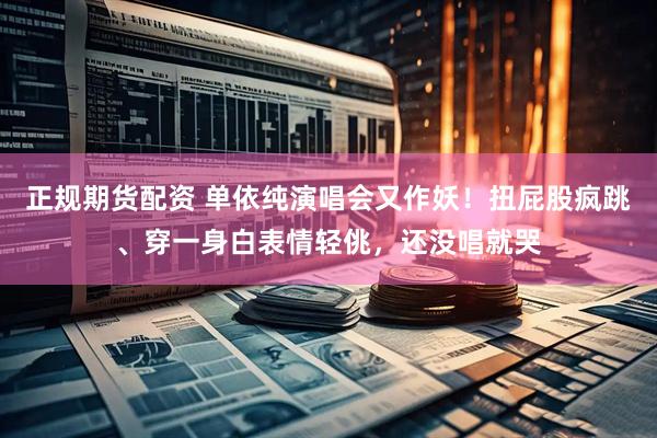 正规期货配资 单依纯演唱会又作妖！扭屁股疯跳、穿一身白表情轻佻，还没唱就哭