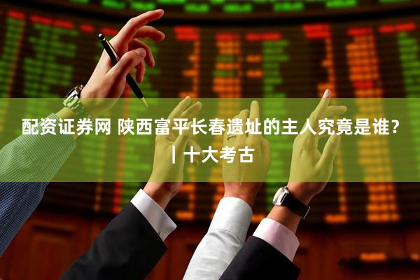 配资证券网 陕西富平长春遗址的主人究竟是谁？｜十大考古