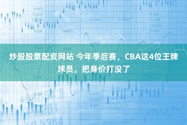 炒股股票配资网站 今年季后赛，CBA这4位王牌球员，把身价打没了