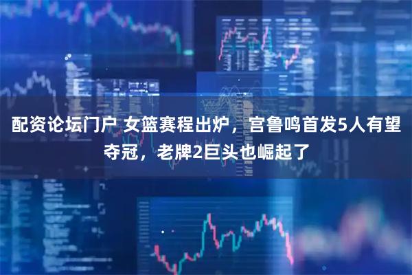 配资论坛门户 女篮赛程出炉，宫鲁鸣首发5人有望夺冠，老牌2巨头也崛起了