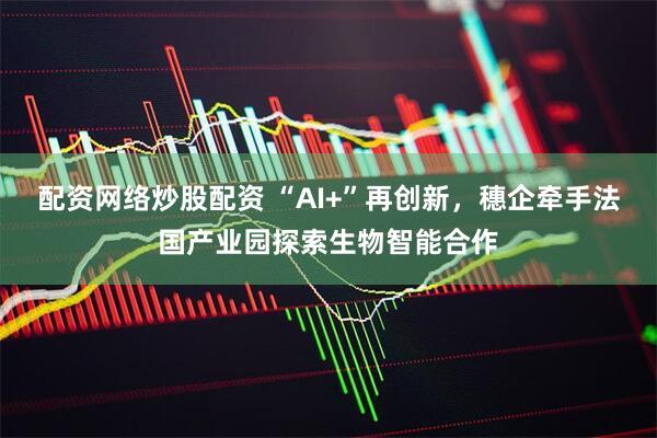 配资网络炒股配资 “AI+”再创新，穗企牵手法国产业园探索生物智能合作
