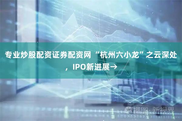 专业炒股配资证券配资网 “杭州六小龙”之云深处，IPO新进展→
