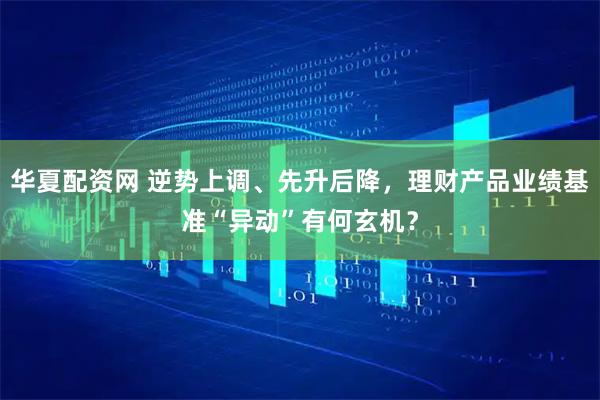 华夏配资网 逆势上调、先升后降，理财产品业绩基准“异动”有何玄机？