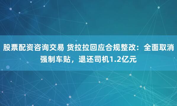 股票配资咨询交易 货拉拉回应合规整改：全面取消强制车贴，退还司机1.2亿元