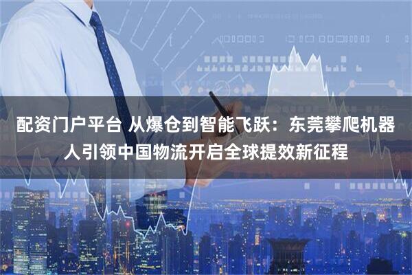 配资门户平台 从爆仓到智能飞跃：东莞攀爬机器人引领中国物流开启全球提效新征程