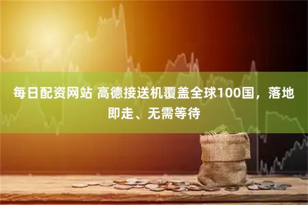 每日配资网站 高德接送机覆盖全球100国，落地即走、无需等待