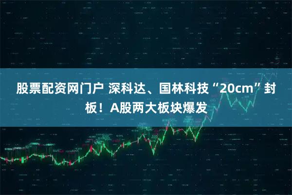 股票配资网门户 深科达、国林科技“20cm”封板！A股两大板块爆发